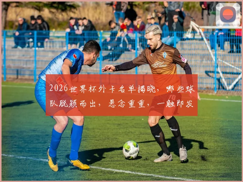 2026世界杯外卡名单揭晓，哪些球队脱颖而出，悬念重重，一触即发，敬请关注